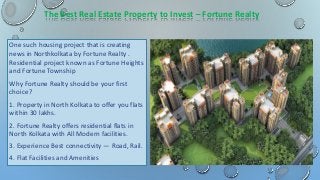 The Best Real Estate Property to Invest – Fortune Realty
One such housing project that is creating
news in Northkolkata by Fortune Realty .
Residential project known as Fortune Heights
and Fortune Township
Why Fortune Realty should be your first
choice?
1. Property in North Kolkata to offer you flats
within 30 lakhs.
2. Fortune Realty offers residential flats in
North Kolkata with All Modern facilities.
3. Experience Best connectivity — Road, Rail.
4. Flat Facilities and Amenities
 