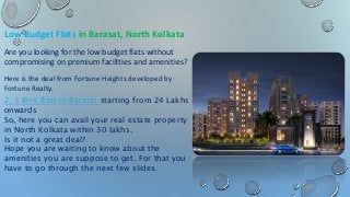 Low Budget Flats in Barasat, North Kolkata
Are you looking for the low budget flats without
compromising on premium facilities and amenities?
Here is the deal from Fortune Heights developed by
Fortune Realty.
2, 3 BHK flats in Barasat starting from 24 Lakhs
onwards
So, here you can avail your real estate property
in North Kolkata within 30 lakhs.
Is it not a great deal?
Hope you are waiting to know about the
amenities you are suppose to get. For that you
have to go through the next few slides.
 