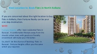 Best Location to Book Flats in North Kolkata
If you are concerned about the right location to buy
flats in Kolkata, then Fortune Realty can be your
one stop destination.
WHY?
Fortune Heights offer best residential flats in
Barasat . A comfortable lifestyle away from the
chaotic urban mess with good eco friendly
envoirment will make your life better.
So, don’t let the chance of booking Flats in
Barasat .Fortune Heights offers you the same
which you required.
 