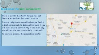 Experience the best Connectivity
There is a myth that North Kolkata has not
been developed yet, but that's not true.
Fortune Heights developed by Fortune Realty
is the best example to debunk this myth. If you
still want a quick connectivity to the main city,
you will get the best connectivity - road, rail.
To be more precise, the project is close to:
 