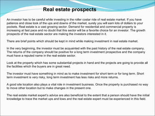 Real estate prospects An investor has to be careful while investing in the roller costar ride of real estate market. If you have patience and close look of the ups and downs of the market, surely you will earn lots of dollars to your pockets. Real estate is a vast growing sector. Demand for residential and commercial property is increasing at fast pace and no doubt that this sector will be a favorite choice for an investor. The growth prospects of the real estate sector are making the investors interested in it. There are brief points which should be kept in mind while making investment in real estate market. In the very beginning, the investor must be acquainted with the past history of the real estate company. The returns of the company should be positive for a long term investment prospective and the company must have a reputed name in the real estate sector.  Look at the property which has some substantial projects in hand and the projects are going to provide all the facilities which the buyers are in great need. The investor must have something in mind as to make investment for short term or for long term. Short term investment is very risky, long term investment has less risks and more returns.  A good site location also plays a vital role in investment business. Once the property is purchased no way to move other location but to make changes in the present one. The real estate market expert’s advice are also beneficial to the extent that a person should have the initial knowledge to trace the market ups and lows and the real estate expert must be experienced in this field. 