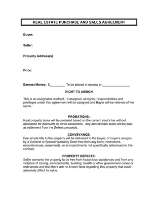 REAL ESTATE PURCHASE AND SALES AGREEMENT
Buyer:
Seller:
Property Address(s)
Price:
Earnest Money: $_________ To be placed in escrow at ________________
RIGHT TO ASSIGN
This is an assignable contract. If assigned, all rights, responsibilities and
privileges under this agreement will be assigned and Buyer will be relieved of the
same.
PRORATIONS:
Real property taxes will be prorated based on the current year’s tax without
allowance for discounts or other exceptions. Any and all back taxes will be paid
at settlement from the Sellers proceeds.
CONVEYANCE:
Fee simple title to the property will be delivered to the buyer, or buyer’s assigns,
by a General or Special Warranty Deed free from any liens, restrictions,
encumbrances, easements, or encroachments not specifically referenced in this
contract.
PROPERTY DEFECTS:
Seller warrants the property to be free from hazardous substances and from any
violation of zoning, environmental, building, health or other government codes or
ordinances and that there are no known facts regarding this property that could
adversely affect its value.
 