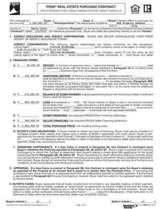 PRDS® REAL ESTATE PURCHASE CONTRACT
                                         (THIS IS INTENDED TO BE A LEGALLY BINDING CONTRACT. READ IT CAREFULLY.)



    The undersigned ____________________________________________________________(“Buyer”) hereby offers to purchase, for
                                 Buyer 1                           Buyer 2
    the sum of $_______________________ (“Purchase Price”), the real property located at ___________________________________
                     1,000,000.00                                                                 ### Property Address
    ___________________________________________________________________________ City of ___________________________,
                                                                                       __,                      City
                      Santa Clara
    County of ___________________________, California (“Property”), on the terms contained in this Real Estate Purchase Contract
                          1/1/2013
    (“Contract”), dated ____________ (for reference purposes only). Buyer and Seller are collectively referred to as the “Parties”:

    1. AGENCY DISCLOSURE AND AGENCY CONFIRMATION:                                       BUYER AND SELLER ACKNOWLEDGE THEIR PRIOR
       RECEIPT OF AGENCY DISCLOSURE FORMS.

         AGENCY CONFIRMATION: The following agency relationships are hereby confirmed for this transaction:
                                        Listing Brokerage
         Listing Agent: _________________________________________________ (print company name) is the agent of (check one):
            Seller exclusively; or both Buyer and Seller
         Selling Agent:_________________________________________________ (print company name) (if not the same as the
                                         Selling Brokerage
         Listing Agent) is the agent of (check one):     Buyer exclusively; or Seller exclusively; or both Buyer and Seller

    2. FINANCING TERMS:
                  30,000.00
        A. $ _______________                 DEPOSIT, in the form of personal check,  electronic transfer or   __________________, shall
                                             be deposited by Buyer with the Escrow Holder identified in Paragraph 16 on or before three
                                             (or ________) Business Days from Acceptance of this Contract.

        B. $ _______________
                 170,000.00                  ADDITIONAL DEPOSIT, in the form of personal check, electronic transfer or _____________,
                                             shall be deposited by Buyer with the Escrow Holder upon Buyer’s removal of all contingencies in
                                             this Contract or ______________________________. If Liquidated Damages (Paragraph 26B)
                                             has been initialed by all Parties, Buyer and Seller shall sign and Deliver a PRDS® Receipt for
                                             Increased Deposit (Liquidated Damages), or equivalent form, at the same time the Additional
                                             Deposit is deposited with the Escrow Holder.

        C. $ _______________
                 170,000.00                  BALANCE OF DOWN PAYMENT shall be deposited by Buyer with the Escrow Holder in sufficient
                                             time to close the Escrow.
                 800,000.00
        D. $ _______________                 LOAN (Conventional or       FHA     VA): Buyer intends to obtain a loan in the amount indicated
                                             for no fewer than __________ years secured by a first deed of trust payable to lender, including:
                                             principal and interest (or interest only) at an initial rate of not more than ________% per annum,
                                             which shall be     fixed   adjustable     initial fixed rate and adjustable thereafter.

        E. $ _______________                 OTHER FINANCING: See attached PRDS® Other Financing Addendum.

        F. $ _______________
                 800,000.00                  SELLER FINANCING: See attached PRDS® Seller Financing Addendum.

        G. $ _______________
               1,000,000.00                  TOTAL PURCHASE PRICE, not including closing costs.

        H. BUYER’S LOAN OBLIGATIONS: If Buyer intends to obtain any type of financing, Buyer must secure a lender’s or
           mortgage broker’s letter stating that, based upon a review of Buyer’s application and credit report, Buyer is pre-
           approved for the loan(s) identified in this Contract. That letter is Delivered with this Contract or Buyer shall, within five
           (or ______) days of Acceptance, Deliver that letter to Seller. If that letter is not Delivered to Seller within the time frame
           specified, Seller may cancel this Contract.

        I. FINANCING CONTINGENCY: If a time frame is entered in Paragraph 8A, this Contract is contingent upon
           Buyer’s obtaining the ﬁnancing speciﬁed in Paragraphs 2D, 2E and/or 2F. Buyer’s right to exercise the Financing
           Contingency to cancel this Contract is dependent upon Buyer’s making a timely, good faith application for the actual
           loan(s) specified in Paragraphs 2D, 2E and/or 2F. Buyer may attempt to obtain alternative financing; however, Buyer
           may not use Buyer’s inability to obtain alternative financing as an excuse to not perform Buyer’s obligations specified in
           this Contract. Buyer should not remove the Financing Contingency without first personally verifying all of the terms and
           conditions of the loan(s) directly with the Buyer’s lender(s).

    3. APPRAISAL: If a time frame is entered in Paragraph 8B, this Contract is contingent upon the Buyer’s obtaining
       an appraisal of the Property at an amount that is equal to or greater than the Purchase Price. In exercising this
       contingency right, Buyer shall rely on an appraisal report from an independent licensed or certified appraiser. If a time frame
       is also entered in Paragraph 8A (Finance Contingency), however, Buyer shall rely solely on the appraisal report obtained
       by Buyer’s lender.

    4. BUYER’S FUNDS: Buyer represents that all funds, including but not limited to any deposits, balance of down payment,
       and closing costs, shall be readily available as “good funds” as determined by Escrow Holder at the time the funds are
       deposited with Escrow Holder. Obtaining any or all of these funds is not a contingency of this Contract. Buyer shall
       Deliver to Seller written verification of these funds within five (or ______) days from Acceptance. If that verification is not
       Delivered to Seller within the time frame specified, Seller may cancel this Contract.

Buyer’s Initials (________) (________)                                                                    Seller’s Initials (________) (________)
Copyright® 2011 Advanced Real Estate Solutions, Inc.                      Page 1 of 9                                             Form RDS Rev 05/11
 