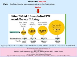 Real Estate – Real Fact
http://epaperbeta.timesofindia.com/Article.aspx?eid=31817&articlexml=GUEST-CORNER-Is-real-estate-the-best-investment-26102015129023
An initiative to promote Financial Awareness by
BISWAJIT DAS
Diploma in Wealth Management – IIFP Delhi, Goal Planning Specialist – EDGE Learning Academy
Relationship Beyond Advising
Call – 9339288488, Mail – dbiswajitifcs@gmail.com
https://www.linkedin.com/pub/biswajit-das/1a/504/148 https://twitter.com/dbiswajitifcs https://www.facebook.com/dbiswajit.ifcs
Myth – Real estate price always appreciate and give huge return.
Reality
 
