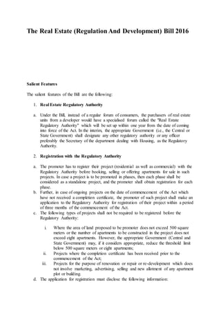 The Real Estate (RegulationAnd Development) Bill 2016
Salient Features
The salient features of the Bill are the following:
1. Real Estate Regulatory Authority
a. Under the Bill, instead of a regular forum of consumers, the purchasers of real estate
units from a developer would have a specialised forum called the "Real Estate
Regulatory Authority" which will be set up within one year from the date of coming
into force of the Act. In the interim, the appropriate Government (i.e., the Central or
State Government) shall designate any other regulatory authority or any officer
preferably the Secretary of the department dealing with Housing, as the Regulatory
Authority.
2. Registration with the Regulatory Authority
a. The promoter has to register their project (residential as well as commercial) with the
Regulatory Authority before booking, selling or offering apartments for sale in such
projects. In case a project is to be promoted in phases, then each phase shall be
considered as a standalone project, and the promoter shall obtain registration for each
phase.
b. Further, in case of ongoing projects on the date of commencement of the Act which
have not received a completion certificate, the promoter of such project shall make an
application to the Regulatory Authority for registration of their project within a period
of three months of the commencement of the Act.
c. The following types of projects shall not be required to be registered before the
Regulatory Authority:
i. Where the area of land proposed to be promoter does not exceed 500 square
meters or the number of apartments to be constructed in the project does not
exceed eight apartments. However, the appropriate Government (Central and
State Government) may, if it considers appropriate, reduce the threshold limit
below 500 square meters or eight apartments;
ii. Projects where the completion certificate has been received prior to the
commencement of the Act;
iii. Projects for the purpose of renovation or repair or re-development which does
not involve marketing, advertising, selling and new allotment of any apartment
plot or building.
d. The application for registration must disclose the following information:
 