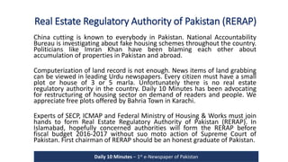 Real Estate Regulatory Authority of Pakistan (RERAP)
China cutting is known to everybody in Pakistan. National Accountability
Bureau is investigating about fake housing schemes throughout the country.
Politicians like Imran Khan have been blaming each other about
accumulation of properties in Pakistan and abroad.
Computerization of land record is not enough. News items of land grabbing
can be viewed in leading Urdu newspapers. Every citizen must have a small
plot or house of 3 or 5 marla. Unfortunately there is no real estate
regulatory authority in the country. Daily 10 Minutes has been advocating
for restructuring of housing sector on demand of readers and people. We
appreciate free plots offered by Bahria Town in Karachi.
Experts of SECP, ICMAP and Federal Ministry of Housing & Works must join
hands to form Real Estate Regulatory Authority of Pakistan (RERAP). In
Islamabad, hopefully concerned authorities will form the RERAP before
fiscal budget 2016-2017 without suo moto action of Supreme Court of
Pakistan. First chairman of RERAP should be an honest graduate of Pakistan.
Daily 10 Minutes – 1st e-Newspaper of Pakistan
 