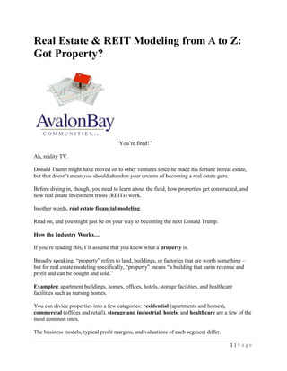 Real Estate & REIT Modeling from A to Z:
Got Property?

“You’re fired!”
Ah, reality TV.
Donald Trump might have moved on to other ventures since he made his fortune in real estate,
but that doesn’t mean you should abandon your dreams of becoming a real estate guru.
Before diving in, though, you need to learn about the field, how properties get constructed, and
how real estate investment trusts (REITs) work.
In other words, real estate financial modeling.
Read on, and you might just be on your way to becoming the next Donald Trump.
How the Industry Works…
If you’re reading this, I’ll assume that you know what a property is.
Broadly speaking, “property” refers to land, buildings, or factories that are worth something –
but for real estate modeling specifically, “property” means “a building that earns revenue and
profit and can be bought and sold.”
Examples: apartment buildings, homes, offices, hotels, storage facilities, and healthcare
facilities such as nursing homes.
You can divide properties into a few categories: residential (apartments and homes),
commercial (offices and retail), storage and industrial, hotels, and healthcare are a few of the
most common ones.
The business models, typical profit margins, and valuations of each segment differ.
1|Page

 
