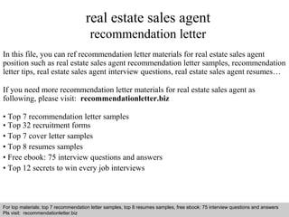 real estate sales agent 
recommendation letter 
In this file, you can ref recommendation letter materials for real estate sales agent 
position such as real estate sales agent recommendation letter samples, recommendation 
letter tips, real estate sales agent interview questions, real estate sales agent resumes… 
If you need more recommendation letter materials for real estate sales agent as 
following, please visit: recommendationletter.biz 
• Top 7 recommendation letter samples 
• Top 32 recruitment forms 
• Top 7 cover letter samples 
• Top 8 resumes samples 
• Free ebook: 75 interview questions and answers 
• Top 12 secrets to win every job interviews 
For top materials: top 7 recommendation letter samples, top 8 resumes samples, free ebook: 75 interview questions and answers 
Pls visit: recommendationletter.biz 
Interview questions and answers – free download/ pdf and ppt file 
 