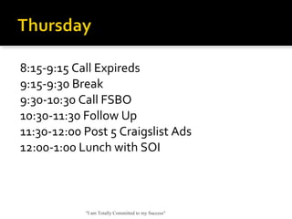 8:15-9:15 Call Expireds
9:15-9:30 Break
9:30-10:30 Call FSBO
10:30-11:30 Follow Up
11:30-12:00 Post 5 Craigslist Ads
12:00-1:00 Lunch with SOI
"I am Totally Committed to my Success"
 