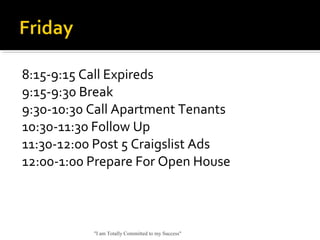 8:15-9:15 Call Expireds
9:15-9:30 Break
9:30-10:30 Call Apartment Tenants
10:30-11:30 Follow Up
11:30-12:00 Post 5 Craigslist Ads
12:00-1:00 Prepare For Open House
"I am Totally Committed to my Success"
 