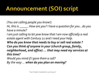 (You are calling people you know!)
Hi, this is _____. How are you? I have a question for you…do you
have a minute?
I am just calling to let yow know that I am now officially a real
estate agent with Century 21 and I need your help.
Who do you know that needs to buy or sell real estate ?
Can you think of anyone in your (church group, family,
neighborhood, and office) … that may need my services at
this time?
Would you mind if I gave them a call?
By the way … when do you plan on moving?
"I am Totally Committed to my Success"
 