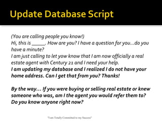 (You are calling people you know!)
Hi, this is _____. How are you? I have a question for you…do you
have a minute?
I am just calling to let yow know that I am now officially a real
estate agent with Century 21 and I need your help.
I am updating my database and I realized I do not have your
home address. Can I get that from you? Thanks!
By the way… If you were buying or selling real estate or knew
someone who was, am I the agent you would refer them to?
Do you know anyone right now?
"I am Totally Committed to my Success"
 