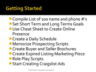 Compile List of 100 name and phone #’s
Set Short Term and Long Terms Goals
Use Cheat Sheet to Create Online
Presence
Create a Daily Schedule
Memorize Prospecting Scripts
Create Buyer and Seller Brochures
Create Expired Listing Marketing Piece
Role Play Scripts
Start Creating Craigslist Ads
"I am Totally Committed to my Success"
 