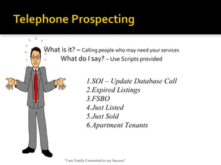 What is it? – Calling people who may need your services
What do I say? – Use Scripts provided
"I am Totally Committed to my Success"
1.SOI – Update Database Call
2.Expired Listings
3.FSBO
4.Just Listed
5.Just Sold
6.Apartment Tenants
 