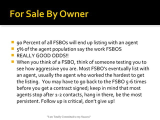 90 Percent of all FSBOs will end up listing with an agent
 5% of the agent population say the work FSBOS
 REALLY GOOD ODDS!!
 When you think of a FSBO, think of someone testing you to
see how aggressive you are. Most FSBO’s eventually list with
an agent, usually the agent who worked the hardest to get
the listing. You may have to go back to the FSBO 5-6 times
before you get a contract signed; keep in mind that most
agents stop after 1-2 contacts, hang in there, be the most
persistent. Follow up is critical, don’t give up!
"I am Totally Committed to my Success"
 