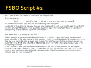 "I am Totally Committed to my Success"
May I speak with the owner of the home for sale please?
 This is the owner.
This is ________ with Century 21. Tell me - have you sold your home yet?
No, we haven’t sold it yet, and we are not listing with an agent.
I understand that. Let me ask you this, are you cooperating with real estate agents -by that I
mean if an agent brought you a qualified buyer at a price acceptable to you, would you
being willing to pay at least a partial commission?
Well, we might pay a couple percent.
 Great. My office is currently working with a lot of qualified buyers, and over the years we
have sold a lot of for sale by owner homes on a partial commission basis. What I need to do is
stop by your home to take a quick look to see if it matches up with the needs of any of our
current buyers. It will only take 10 or 15 minutes, and I will not be trying to pressure you to list
or anything like that. 
In fact, I have a new special report called How to sell your home yourself, for the highest
possible price, without paying a big commission. It is very informative and I will bring a free
copy to leave with you when I stop by. I can stop by this afternoon or tomorrow morning,
which is best for your schedule?
 
 