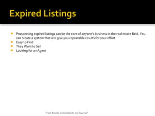  Prospecting expired listings can be the core of anyone's business in the real estate field. You
can create a system that will give you repeatable results for your effort.
 Easy to Find
 They Want to Sell
 Looking for an Agent
"I am Totally Committed to my Success"
 