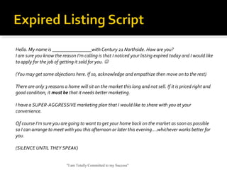 Hello. My name is ________________with Century 21 Northside. How are you?
I am sure you know the reason I’m calling is that I noticed your listing expired today and I would like
to apply for the job of getting it sold for you. 
(You may get some objections here. If so, acknowledge and empathize then move on to the rest)
There are only 3 reasons a home will sit on the market this long and not sell. If it is priced right and
good condition, it must be that it needs better marketing.
I have a SUPER-AGGRESSIVE marketing plan that I would like to share with you at your
convenience.
Of course I’m sure you are going to want to get your home back on the market as soon as possible
so I can arrange to meet with you this afternoon or later this evening….whichever works better for
you.
(SILENCE UNTIL THEY SPEAK)
"I am Totally Committed to my Success"
 