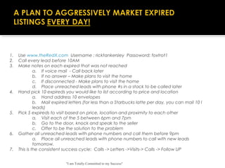 "I am Totally Committed to my Success"
1.    Use www.theRedX.com Username : ricktankersley Passoword: foxtrot1
2.    Call every lead before 10AM
3.    Make notes on each expired that was not reached
a.    If voice mail  - Call back later
b.    If no answer – Make plans to visit the home
c.    If disconnected - Make plans to visit the home
d.    Place unreached leads with phone #s in a stack to be called later
4.    Hand pick 10 expireds you would like to list according to price and location
a.    Hand address 10 envelopes  
b.    Mail expired letters (for less than a Starbucks latte per day, you can mail 10 l
leads)
5.    Pick 5 expireds to visit based on price, location and proximity to each other
a.    Visit each of the 5 between 6pm and 7pm
b.    Go to the door, knock and speak to the seller
c.    Offer to be the solution to the problem
6.    Gather all unreached leads with phone numbers and call them before 9pm
a.    Place all unreached leads with phone numbers to call with new leads
tomorrow.
7.    This is the consistent success cycle:  Calls -> Letters ->Visits-> Calls -> Follow UP
 
