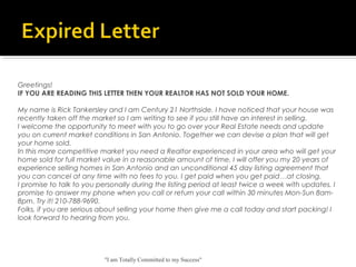 "I am Totally Committed to my Success"
Greetings!
IF YOU ARE READING THIS LETTER THEN YOUR REALTOR HAS NOT SOLD YOUR HOME.
My name is Rick Tankersley and I am Century 21 Northside. I have noticed that your house was
recently taken off the market so I am writing to see if you still have an interest in selling.
I welcome the opportunity to meet with you to go over your Real Estate needs and update
you on current market conditions in San Antonio. Together we can devise a plan that will get
your home sold.
In this more competitive market you need a Realtor experienced in your area who will get your
home sold for full market value in a reasonable amount of time. I will offer you my 20 years of
experience selling homes in San Antonio and an unconditional 45 day listing agreement that
you can cancel at any time with no fees to you. I get paid when you get paid…at closing.
I promise to talk to you personally during the listing period at least twice a week with updates. I
promise to answer my phone when you call or return your call within 30 minutes Mon-Sun 8am-
8pm. Try it! 210-788-9690.
Folks, if you are serious about selling your home then give me a call today and start packing! I
look forward to hearing from you.
 