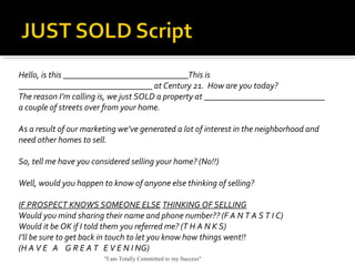 Hello, is this _____________________________This is
_______________________________ at Century 21. How are you today?
The reason I’m calling is, we just SOLD a property at ____________________________
a couple of streets over from your home.
As a result of our marketing we’ve generated a lot of interest in the neighborhood and
need other homes to sell.
So, tell me have you considered selling your home? (No!!)
Well, would you happen to know of anyone else thinking of selling?
IF PROSPECT KNOWS SOMEONE ELSE THINKING OF SELLING
Would you mind sharing their name and phone number?? (F A N T A S T I C)
Would it be OK if I told them you referred me? (T H A N K S)
I’ll be sure to get back in touch to let you know how things went!!
(H A V E A G R E A T E V E N I NG)
"I am Totally Committed to my Success"
 
