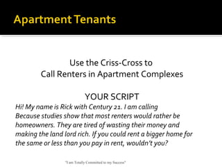 Use the Criss-Cross to
Call Renters in Apartment Complexes
YOUR SCRIPT
Hi! My name is Rick with Century 21. I am calling
Because studies show that most renters would rather be
homeowners. They are tired of wasting their money and
making the land lord rich. If you could rent a bigger home for
the same or less than you pay in rent, wouldn’t you?
"I am Totally Committed to my Success"
 