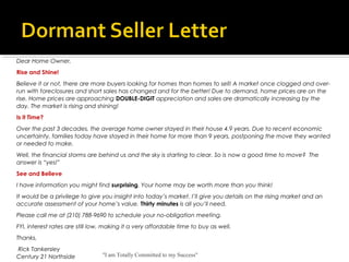 "I am Totally Committed to my Success"
Dear Home Owner,
Rise and Shine!
Believe it or not, there are more buyers looking for homes than homes to sell! A market once clogged and over-
run with foreclosures and short sales has changed and for the better! Due to demand, home prices are on the
rise. Home prices are approaching DOUBLE-DIGIT appreciation and sales are dramatically increasing by the
day. The market is rising and shining!
Is it Time?
Over the past 3 decades, the average home owner stayed in their house 4.9 years. Due to recent economic
uncertainty, families today have stayed in their home for more than 9 years, postponing the move they wanted
or needed to make.
Well, the financial storms are behind us and the sky is starting to clear. So is now a good time to move? The
answer is “yes!”
See and Believe
I have information you might find surprising. Your home may be worth more than you think!
It would be a privilege to give you insight into today’s market. I’ll give you details on the rising market and an
accurate assessment of your home’s value. Thirty minutes is all you’ll need.
Please call me at (210) 788-9690 to schedule your no-obligation meeting.
FYI, interest rates are still low, making it a very affordable time to buy as well.
Thanks,
 Rick Tankersley
Century 21 Northside
 