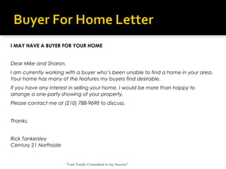 "I am Totally Committed to my Success"
 
I MAY HAVE A BUYER FOR YOUR HOME
 
Dear Mike and Sharon,
I am currently working with a buyer who’s been unable to find a home in your area.
Your home has many of the features my buyers find desirable.
If you have any interest in selling your home, I would be more than happy to
arrange a one-party showing of your property.
Please contact me at (210) 788-9690 to discuss.
 
Thanks,
 
Rick Tankersley
Century 21 Northside
 
 