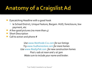  Eyecatching Headline with a good hook
 Ie School District, Unique Feature, Bargain. HUD, foreclosure, low
payment, etc
 A few good pictures (no more than 4)
 Short Description
 Call to action and phone #
Use www.Northside.C21.com for our listings
Try www.hudhomestore.com for more homes
Use www.RealtyPak.com for new construction homes
Post 2 ads at noon and 2 at 7pm
Make sure to include your name and broker.
"I am Totally Committed to my Success"
 