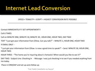 "I am Totally Committed to my Success"
Internet Leads
SPEED + TENACITY + SCRIPT = HIGHEST CONVERSION RATE POSSIBLE
____________________________________________________________________________
 
Contact IMMEDIATELY!!! SET APPOINTMENT!!
Call 6 TIMES
Call on MINUTE ONE, MINUTE 10, MINUTE 30 , HOUR ONE, HOUR TWO, DAY TWO
TEXT “I just got your information from Zillow. Can you talk?” – MINUTE 1, HOUR ONE, HOUR TWO
If EMAIL ONLY  -
“I just got your information from Zillow. Is now a good time to speak?” – Send  MINUTE 30, HOUR ONE, 
HOUR TWO.
HOUR THREE - “The home you’re inquiring about is fantastic! When would you like to see it?”
DAY TWO:  Subject Line: Checking In   - Message: I was just checking in to see if you needed anything from 
me today.
 Place in CRM/ZAP and set up auto follow up. 
 