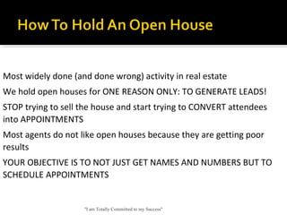 "I am Totally Committed to my Success"
Most widely done (and done wrong) activity in real estate
We hold open houses for ONE REASON ONLY: TO GENERATE LEADS!
STOP trying to sell the house and start trying to CONVERT attendees 
into APPOINTMENTS
Most agents do not like open houses because they are getting poor 
results
YOUR OBJECTIVE IS TO NOT JUST GET NAMES AND NUMBERS BUT TO 
SCHEDULE APPOINTMENTS
 