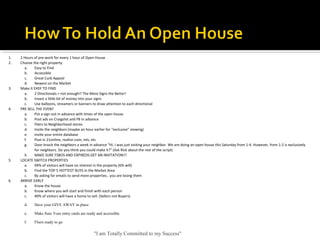 "I am Totally Committed to my Success"
1. 2 Hours of pre-work for every 1 hour of Open House
2. Choose the right property 
a. Easy to Find
b. Accessible
c. Great Curb Appeal
d. Newest on the Market
3. Make it EASY TO FIND
a. 2 Directionals = not enough!! The More Signs the Better!
b. Invest a little bit of money into your signs
c. Use balloons, streamers or banners to draw attention to each directional
4. PRE SELL THE EVENT
a. Put a sign out in advance with times of the open house
b. Post ads on Craigslist and FB in advance
c. Fliers to Neighborhood stores
d. Invite the neighbors (maybe an hour earlier for “exclusive” viewing)
e. Invite your entire database
f. Post in 21online, realtor.com, mls, etc
g. Door knock the neighbors a week in advance “Hi. I was just visiting your neighbor. We are doing an open house this Saturday from 1-4. However, from 1-2 is exclusively 
for neighbors. Do you think you could make it?” (Ask Rick about the rest of the script)
h. MAKE SURE FSBOS AND EXPIREDS GET AN INVITATION!!!
5. LOCATE SWITCH PROPERTIES
a. 94% of visitors will have no interest in the property (6% will)
b. Find the TOP 5 HOTTEST BUYS in the Market Area
c. By asking for emails to send more properties.. you are losing them
6. ARRIVE EARLY
a. Know the house
b. Know where you will start and finish with each person
c. 40% of visitors will have a home to sell. (Sellers not Buyers)
d. Have your GIVE AWAY in place
e. Make Sure Your entry cards are ready and accessible
f. Fliers ready to go
 