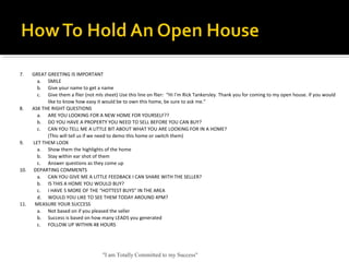 "I am Totally Committed to my Success"
7.       GREAT GREETING IS IMPORTANT
a. SMILE
b. Give your name to get a name
c. Give them a flier (not mls sheet) Use this line on flier:  “Hi I’m Rick Tankersley. Thank you for coming to my open house. If you would 
like to know how easy it would be to own this home, be sure to ask me.”
8.       ASK THE RIGHT QUESTIONS
a. ARE YOU LOOKING FOR A NEW HOME FOR YOURSELF??
b. DO YOU HAVE A PROPERTY YOU NEED TO SELL BEFORE YOU CAN BUY?
c. CAN YOU TELL ME A LITTLE BIT ABOUT WHAT YOU ARE LOOKING FOR IN A HOME?
(This will tell us if we need to demo this home or switch them)
9.        LET THEM LOOK
a. Show them the highlights of the home
b. Stay within ear shot of them
c. Answer questions as they come up
10.      DEPARTING COMMENTS
a. CAN YOU GIVE ME A LITTLE FEEDBACK I CAN SHARE WITH THE SELLER?
b. IS THIS A HOME YOU WOULD BUY?
c. I HAVE 5 MORE OF THE “HOTTEST BUYS” IN THE AREA
d. WOULD YOU LIKE TO SEE THEM TODAY AROUND 4PM?
11.       MEASURE YOUR SUCCESS
a. Not based on if you pleased the seller
b. Success is based on how many LEADS you generated
c. FOLLOW UP WITHIN 48 HOURS
 