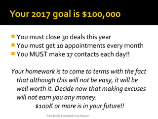  You must close 30 deals this year
 You must get 10 appointments every month
 You MUST make 17 contacts each day!!
Your homework is to come to terms with the fact
that although this will not be easy, it will be
well worth it. Decide now that making excuses
will not earn you any money.
$100K or more is in your future!!
"I am Totally Committed to my Success"
 