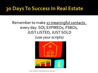 Remember to make 17 meaningful contacts
every day. SOI, EXPIREDs, FSBOs,
JUST LISTED, JUST SOLD
(use your scripts)
"I am Totally Committed to my Success"
 