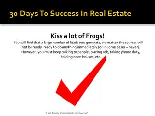 Kiss a lot of Frogs!
You will find that a large number of leads you generate, no matter the source, will
not be ready ready to do anything immediately (or in some cases – never).
However, you must keep talking to people, placing ads, taking phone duty,
holding open houses, etc.
"I am Totally Committed to my Success"
 