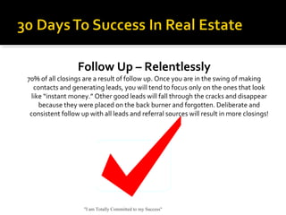 Follow Up – Relentlessly
70% of all closings are a result of follow up. Once you are in the swing of making
contacts and generating leads, you will tend to focus only on the ones that look
like “instant money.” Other good leads will fall through the cracks and disappear
because they were placed on the back burner and forgotten. Deliberate and
consistent follow up with all leads and referral sources will result in more closings!
"I am Totally Committed to my Success"
 
