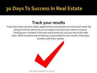 Track your results
Track how many contacts, leads, appointment and contracts you have each week. By
doing so will see where you are strongest and where you need to improve.
Tracking your numbers is the only way to know for sure you are on the right
track. Allow someone else to hold you accountable for your results. Share your
numbers with them weekly.
"I am Totally Committed to my Success"
 