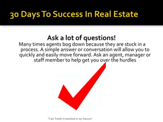 Ask a lot of questions!
Many times agents bog down because they are stuck in a
process. A simple answer or conversation will allow you to
quickly and easily move forward. Ask an agent, manager or
staff member to help get you over the hurdles
"I am Totally Committed to my Success"
 