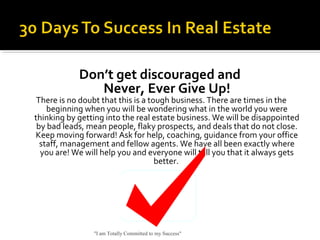 Don’t get discouraged and
Never, Ever Give Up!
There is no doubt that this is a tough business. There are times in the
beginning when you will be wondering what in the world you were
thinking by getting into the real estate business. We will be disappointed
by bad leads, mean people, flaky prospects, and deals that do not close.
Keep moving forward! Ask for help, coaching, guidance from your office
staff, management and fellow agents. We have all been exactly where
you are! We will help you and everyone will tell you that it always gets
better.
"I am Totally Committed to my Success"
 