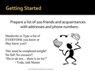 Prepare a list of 100 friends and acquaintances
with addresses and phone numbers.
"I am Totally Committed to my Success"
Handwrite or Type a list of
EVERYONE you know or
May know you!!
This must be completed tonight!
No fail! No excuses!!
“Do or do not… there is no try!”
- Yoda, Jedi Master
 