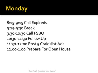 8:15-9:15 Call Expireds
9:15-9:30 Break
9:30-10:30 Call FSBO
10:30-11:30 Follow Up
11:30-12:00 Post 5 Craigslist Ads
12:00-1:00 Prepare For Open House
"I am Totally Committed to my Success"
 
