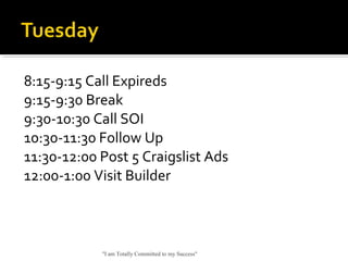 8:15-9:15 Call Expireds
9:15-9:30 Break
9:30-10:30 Call SOI
10:30-11:30 Follow Up
11:30-12:00 Post 5 Craigslist Ads
12:00-1:00 Visit Builder
"I am Totally Committed to my Success"
 