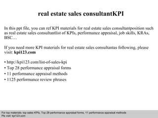 real estate sales consultantKPI 
In this ppt file, you can ref KPI materials for real estate sales consultantposition such 
as real estate sales consultantlist of KPIs, performance appraisal, job skills, KRAs, 
BSC… 
If you need more KPI materials for real estate sales consultantas following, please 
visit: kpi123.com 
• http://kpi123.com/list-of-sales-kpi 
• Top 28 performance appraisal forms 
• 11 performance appraisal methods 
• 1125 performance review phrases 
For top materials: top sales KPIs, Top 28 performance appraisal forms, 11 performance appraisal methods 
Pls visit: kpi123.com 
Interview questions and answers – free download/ pdf and ppt file 
 
