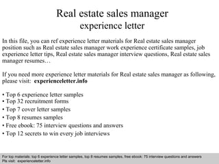 Real estate sales manager 
experience letter 
In this file, you can ref experience letter materials for Real estate sales manager 
position such as Real estate sales manager work experience certificate samples, job 
experience letter tips, Real estate sales manager interview questions, Real estate sales 
manager resumes… 
If you need more experience letter materials for Real estate sales manager as following, 
please visit: experienceletter.info 
• Top 6 experience letter samples 
• Top 32 recruitment forms 
• Top 7 cover letter samples 
• Top 8 resumes samples 
• Free ebook: 75 interview questions and answers 
• Top 12 secrets to win every job interviews 
For top materials: top 6 experience letter samples, top 8 resumes samples, free ebook: 75 interview questions and answers 
Pls visit: experienceletter.info 
Interview questions and answers – free download/ pdf and ppt file 
 