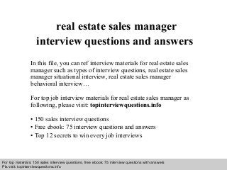 Interview questions and answers – free download/ pdf and ppt file
real estate sales manager
interview questions and answers
In this file, you can ref interview materials for real estate sales
manager such as types of interview questions, real estate sales
manager situational interview, real estate sales manager
behavioral interview…
For top job interview materials for real estate sales manager as
following, please visit: topinterviewquestions.info
• 150 sales interview questions
• Free ebook: 75 interview questions and answers
• Top 12 secrets to win every job interviews
For top materials: 150 sales interview questions, free ebook: 75 interview questions with answers
Pls visit: topinterviewquesitons.info
 