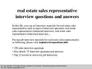 Interview questions and answers – free download/ pdf and ppt file
real estate sales representative
interview questions and answers
In this file, you can ref interview materials for real estate sales
representative such as types of interview questions, real estate
sales representative situational interview, real estate sales
representative behavioral interview…
For top job interview materials for real estate sales representative
as following, please visit: topinterviewquestions.info
• 150 sales interview questions
• Free ebook: 75 interview questions and answers
• Top 12 secrets to win every job interviews
For top materials: 150 sales interview questions, free ebook: 75 interview questions with answers
Pls visit: topinterviewquesitons.info
 
