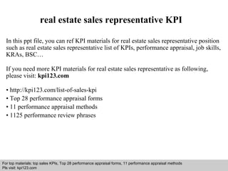 real estate sales representative KPI 
In this ppt file, you can ref KPI materials for real estate sales representative position 
such as real estate sales representative list of KPIs, performance appraisal, job skills, 
KRAs, BSC… 
If you need more KPI materials for real estate sales representative as following, 
please visit: kpi123.com 
• http://kpi123.com/list-of-sales-kpi 
• Top 28 performance appraisal forms 
• 11 performance appraisal methods 
• 1125 performance review phrases 
For top materials: top sales KPIs, Top 28 performance appraisal forms, 11 performance appraisal methods 
Pls visit: kpi123.com 
Interview questions and answers – free download/ pdf and ppt file 
 