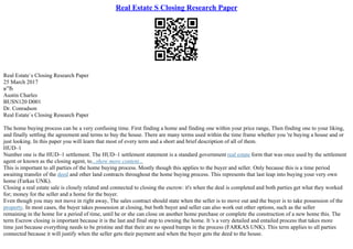 Real Estate S Closing Research Paper
Real Estate`s Closing Research Paper
25 March 2017
в”Ђ
Austin Charles
BUSN120 D001
Dr. Conradson
Real Estate`s Closing Research Paper
The home buying process can be a very confusing time. First finding a home and finding one within your price range, Then finding one to your liking,
and finally settling the agreement and terms to buy the house. There are many terms used within the time frame whether you 're buying a house and or
just looking. In this paper you will learn that most of every term and a short and brief description of all of them.
HUD–1
Number one is the HUD–1 settlement. The HUD–1 settlement statement is a standard government real estate form that was once used by the settlement
agent or known as the closing agent, to...show more content...
This is important to all parties of the home buying process. Mostly though this applies to the buyer and seller. Only because this is a time period
awaiting transfer of the deed and other land contracts throughout the home buying process. This represents that last leap into buying your very own
home (Farkas UNK).
Closing a real estate sale is closely related and connected to closing the escrow: it's when the deal is completed and both parties get what they worked
for; money for the seller and a home for the buyer.
Even though you may not move in right away, The sales contract should state when the seller is to move out and the buyer is to take possession of the
property. In most cases, the buyer takes possession at closing, but both buyer and seller can also work out other options, such as the seller
remaining in the home for a period of time, until he or she can close on another home purchase or complete the construction of a new home this. The
term Escrow closing is important because it is the last and final step to owning the home. It 's a very detailed and entailed process that takes more
time just because everything needs to be pristine and that their are no speed bumps in the process (FARKAS UNK). This term applies to all parties
connected because it will justify when the seller gets their payment and when the buyer gets the deed to the house.
 
