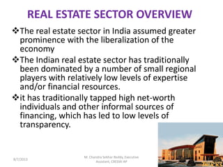 REAL ESTATE SECTOR OVERVIEW
The real estate sector in India assumed greater
prominence with the liberalization of the
economy
The Indian real estate sector has traditionally
been dominated by a number of small regional
players with relatively low levels of expertise
and/or financial resources.
it has traditionally tapped high net-worth
individuals and other informal sources of
financing, which has led to low levels of
transparency.
8/7/2013 1
M. Chandra Sekhar Reddy, Executive
Assistant, CREDAI AP
 
